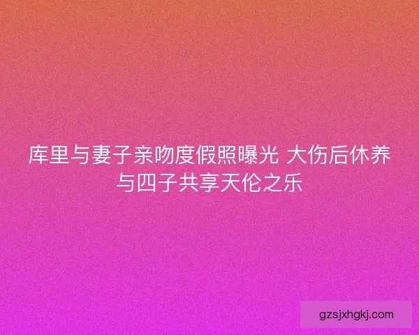 库里与妻子亲吻度假照曝光 大伤后休养与四子共享天伦之乐