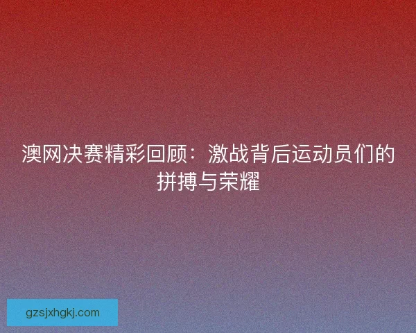 澳网决赛精彩回顾:激战背后运动员们的拼搏与荣耀 澳网决赛精彩回顾:激战背后运动员们的拼搏与荣耀