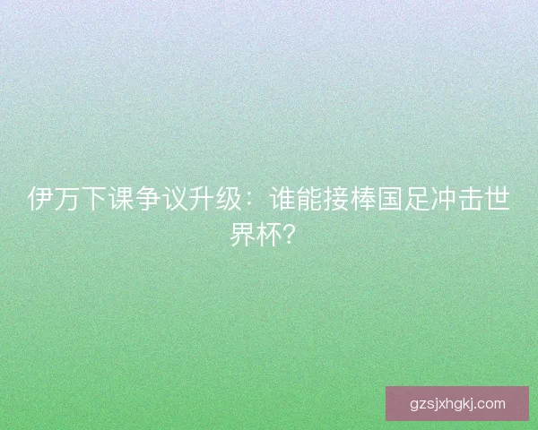伊万下课争议升级：谁能接棒国足冲击世界杯？