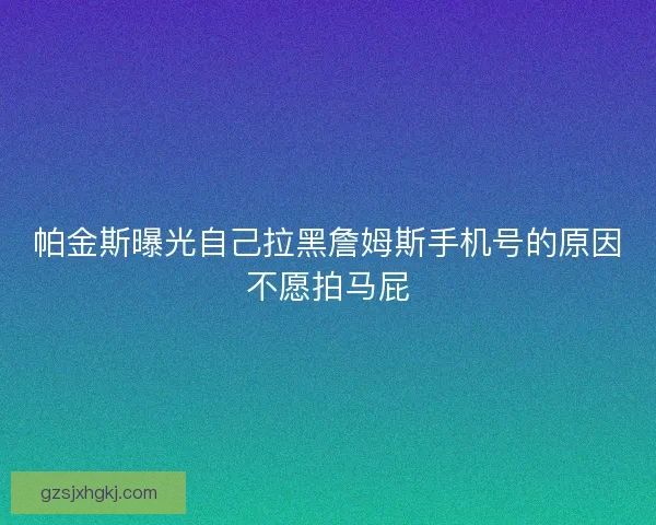 帕金斯曝光自己拉黑詹姆斯手机号的原因不愿拍马屁 帕金斯曝光自己拉黑詹姆斯手机号的原因不愿拍马屁