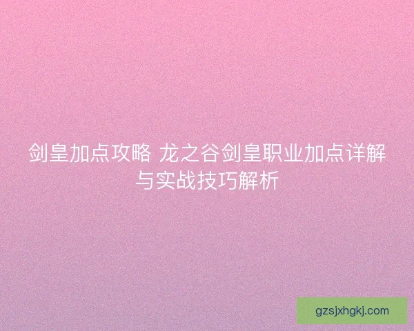 剑皇加点攻略 龙之谷剑皇职业加点详解与实战技巧解析