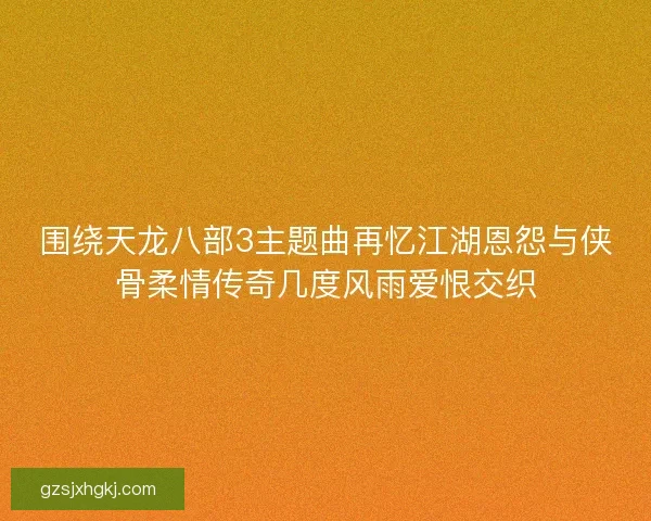 围绕天龙八部3主题曲再忆江湖恩怨与侠骨柔情传奇几度风雨爱恨交织