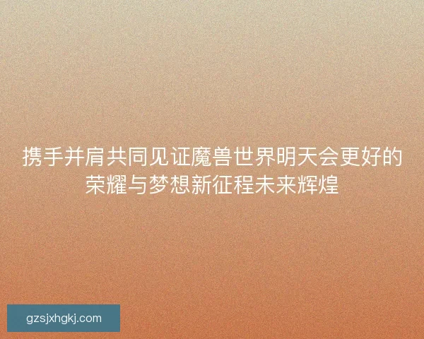 携手并肩共同见证魔兽世界明天会更好的荣耀与梦想新征程未来辉煌 携手并肩共同见证魔兽世界明天会更好的荣耀与梦想新征程未来辉煌