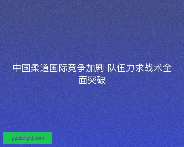 中国柔道国际竞争加剧 队伍力求战术全面突破