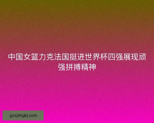 中国女篮力克法国挺进世界杯四强展现顽强拼搏精神