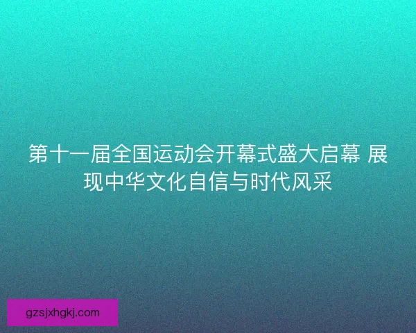 第十一届全国运动会开幕式盛大启幕 展现中华文化自信与时代风采 第十一届全国运动会开幕式盛大启幕 展现中华文化自信与时代风采