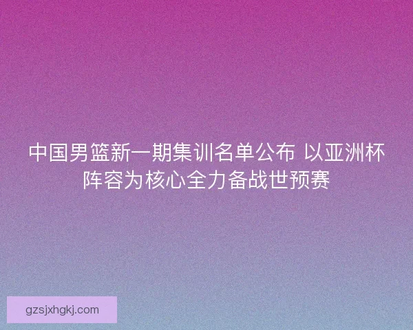 中国男篮新一期集训名单公布 以亚洲杯阵容为核心全力备战世预赛 中国男篮新一期集训名单公布 以亚洲杯阵容为核心全力备战世预赛