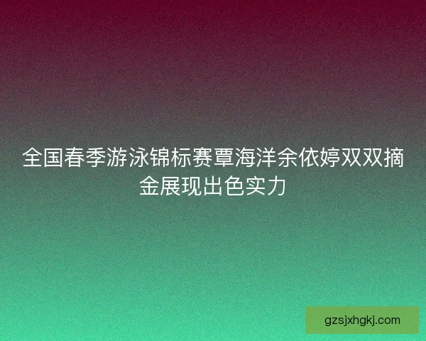 全国春季游泳锦标赛覃海洋余依婷双双摘金展现出色实力