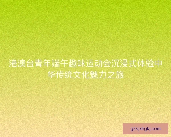 港澳台青年端午趣味运动会沉浸式体验中华传统文化魅力之旅 港澳台青年端午趣味运动会沉浸式体验中华传统文化魅力之旅