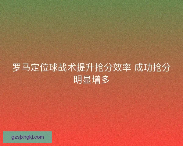 罗马定位球战术提升抢分效率 成功抢分明显增多