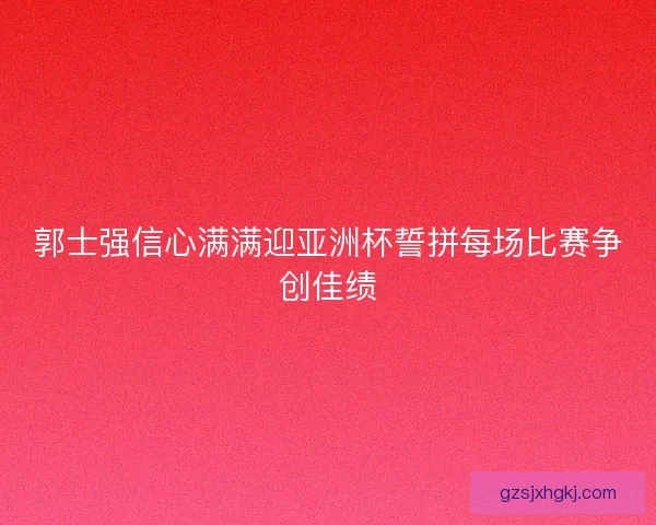 郭士强信心满满迎亚洲杯誓拼每场比赛争创佳绩