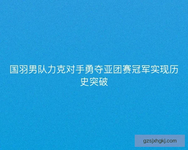 国羽男队力克对手勇夺亚团赛冠军实现历史突破 国羽男队力克对手勇夺亚团赛冠军实现历史突破