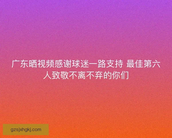 广东晒视频感谢球迷一路支持 最佳第六人致敬不离不弃的你们 广东晒视频感谢球迷一路支持 最佳第六人致敬不离不弃的你们