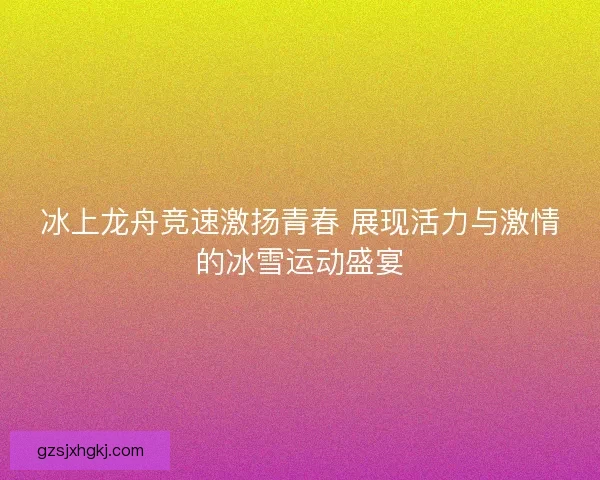 冰上龙舟竞速激扬青春 展现活力与激情的冰雪运动盛宴