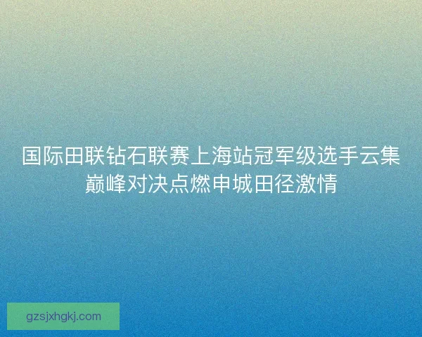 国际田联钻石联赛上海站冠军级选手云集巅峰对决点燃申城田径激情 国际田联钻石联赛上海站冠军级选手云集巅峰对决点燃申城田径激情