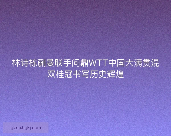 林诗栋蒯曼联手问鼎WTT中国大满贯混双桂冠书写历史辉煌 林诗栋蒯曼联手问鼎WTT中国大满贯混双桂冠书写历史辉煌