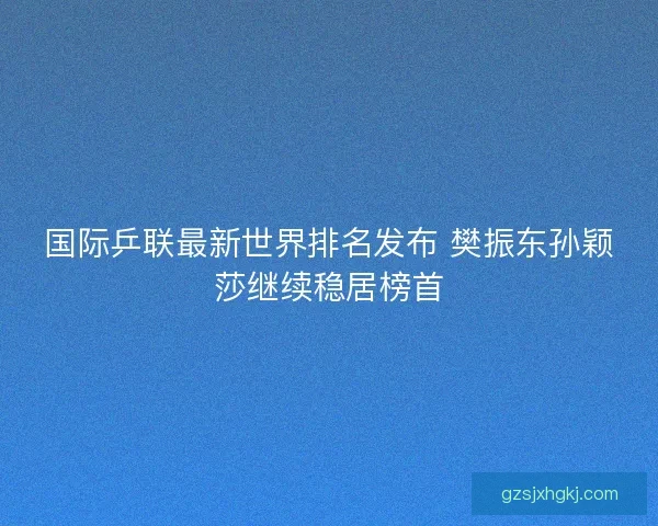 国际乒联最新世界排名发布 樊振东孙颖莎继续稳居榜首