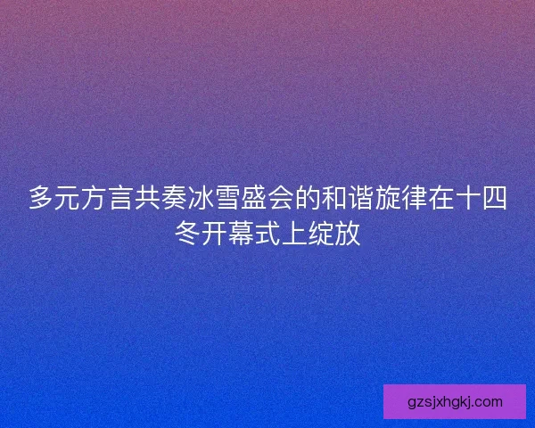 多元方言共奏冰雪盛会的和谐旋律在十四冬开幕式上绽放