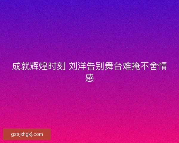 成就辉煌时刻 刘洋告别舞台难掩不舍情感